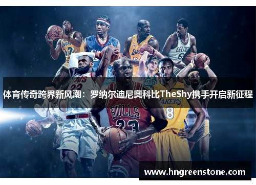 体育传奇跨界新风潮：罗纳尔迪尼奥科比TheShy携手开启新征程